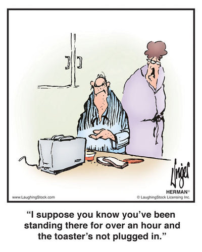 I suppose you know you’ve been standing there for over an hour and the toaster’s not plugged in.