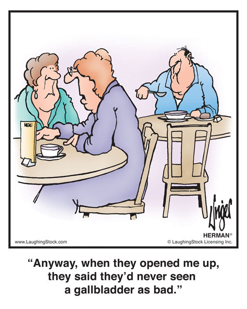 Anyway, when they opened me up, they said they’d never seen a gallbladder as bad.