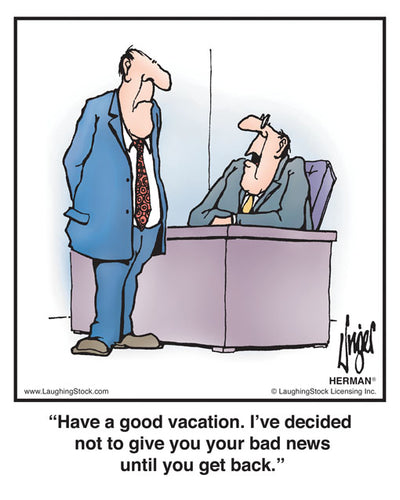 Have a good vacation. I’ve decided not to give you your bad news until you get back.