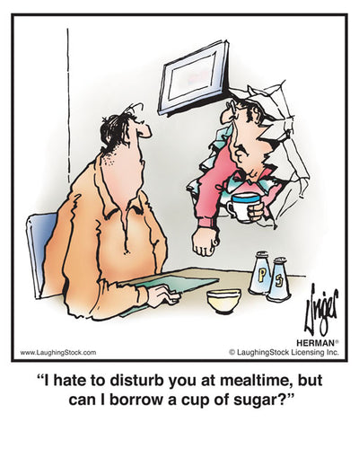 I hate to disturb you at mealtime, but can I borrow a cup of sugar?
