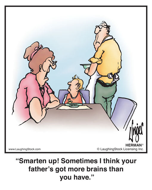 Smarten up! Sometimes I think your father’s got more brains than you have.