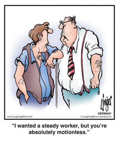 I wanted a steady worker, but you’re absolutely motionless.