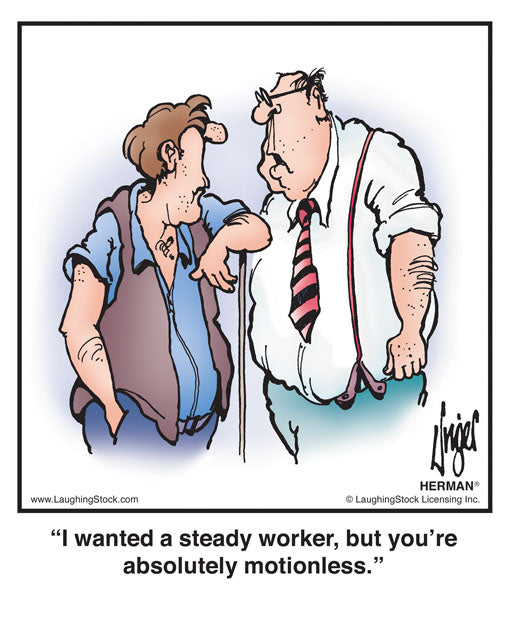 I wanted a steady worker, but you’re absolutely motionless.