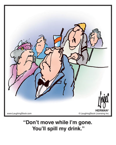 Don’t move while I’m gone. You’ll spill my drink.