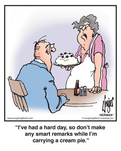 I’ve had a hard day, so don’t make any smart remarks while I’m carrying a cream pie.