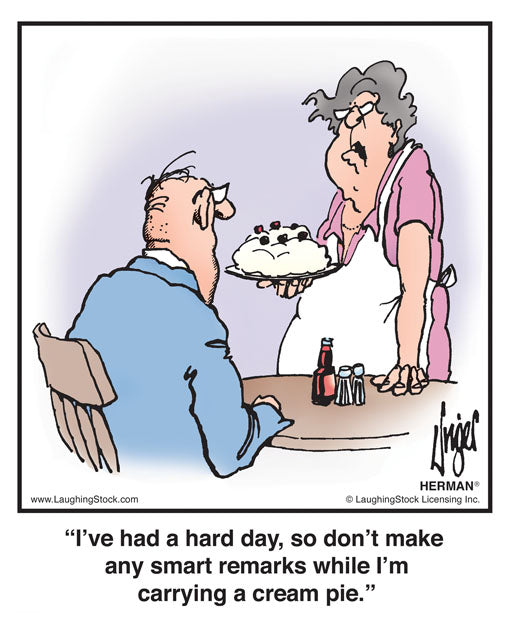 I’ve had a hard day, so don’t make any smart remarks while I’m carrying a cream pie.