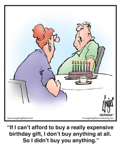If I can’t afford to buy a really expensive birthday gift, I don’t buy anything at all. So I didn’t buy you anything.