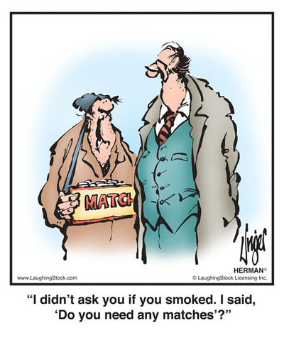 I didn’t ask you if you smoked. I said, ‘Do you need any matches’?