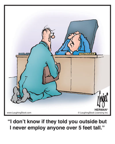 I don’t know if they told you outside but I never employ anyone over 5 feet tall.