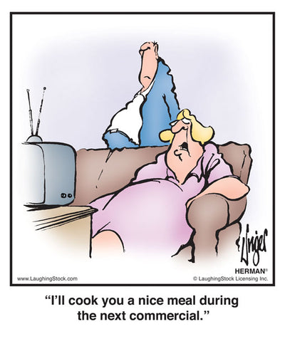 I’ll cook you a nice meal during the next commercial.