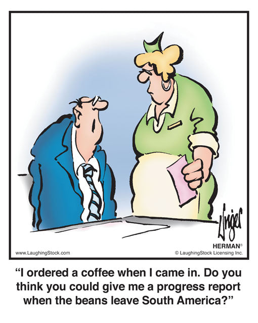 I ordered a coffee when I came in. Do you think you could give me a progress report when the beans leave South America?