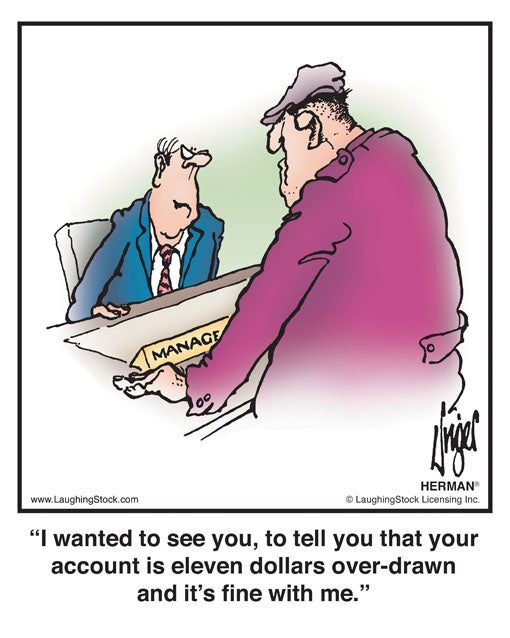 I wanted to see you, to tell you that your account is eleven dollars over-drawn and it’s fine with me.