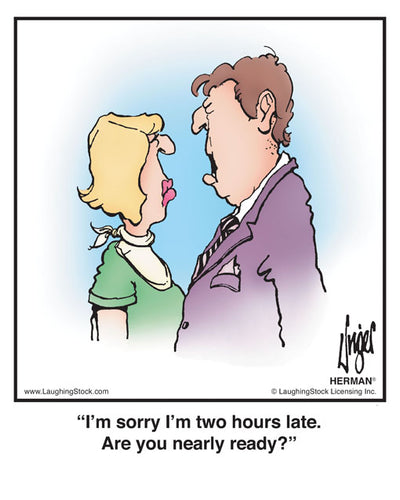 I’m sorry I’m two hours late. Are you nearly ready?