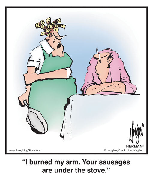 I burned my arm. Your sausages are under the stove.