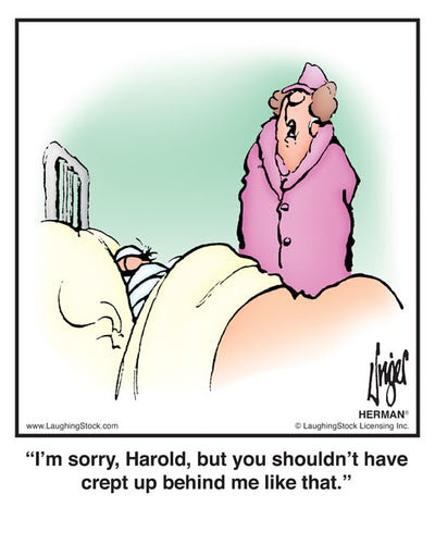 I’m sorry, Harold, but you shouldn’t have crept up behind me like that.