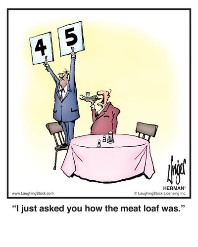 I just asked you how the meat loaf was.