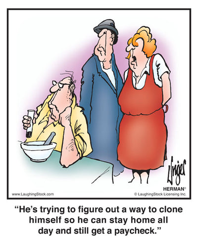 He’s trying to figure out a way to clone himself so he can stay home all day and still get a paycheck.