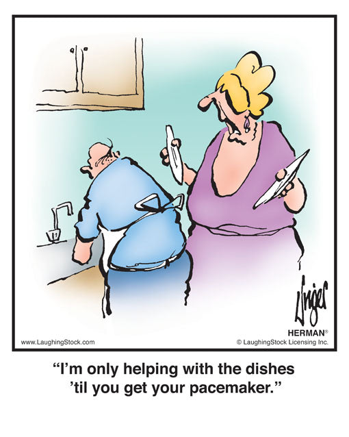 I’m only helping with the dishes ’til you get your pacemaker.