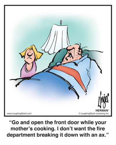 Go and open the front door while your mother’s cooking. I don’t want the fire department breaking it down with an ax.