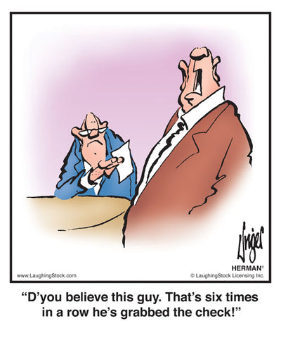 D’you believe this guy. That’s six times in a row he’s grabbed the check!