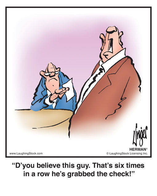 D’you believe this guy. That’s six times in a row he’s grabbed the check!