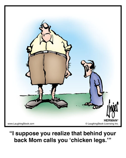 I suppose you realize that behind your back Mom calls you ‘chicken legs.’