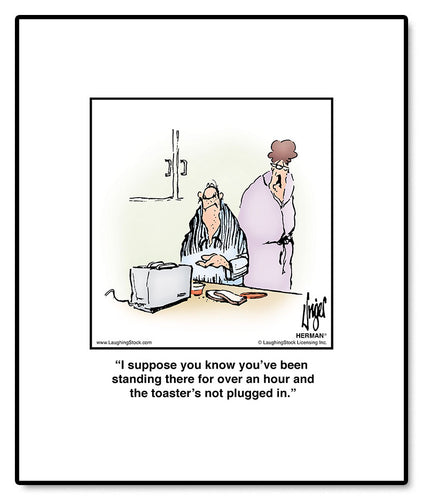 I suppose you know you’ve been standing there for over an hour and the toaster’s not plugged in.