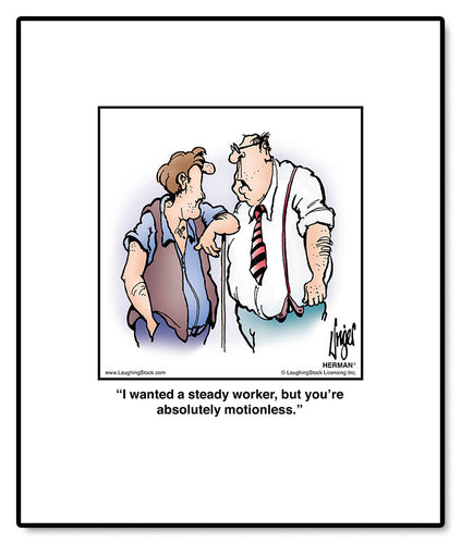 I wanted a steady worker, but you’re absolutely motionless.