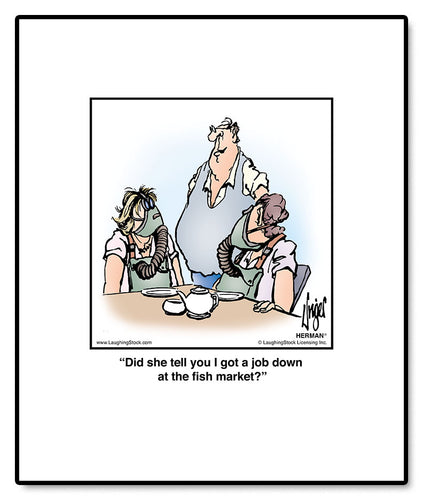 Did she tell you I got a job down at the fish market?