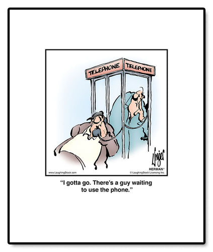 I gotta go. There’s a guy waiting to use the phone.