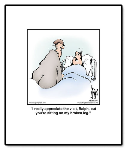 I really appreciate the visit, Ralph, but you’re sitting on my broken leg.