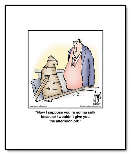 Now I suppose you’re gonna sulk because I wouldn’t give you the afternoon off!