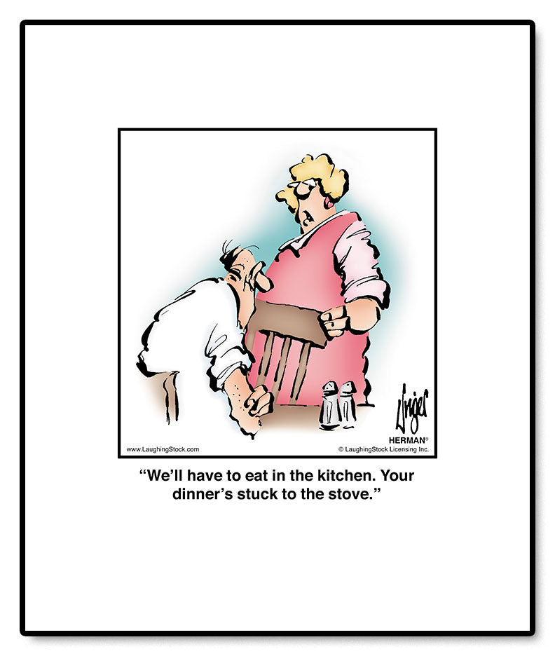 We’ll have to eat in the kitchen. Your dinner’s stuck to the stove.