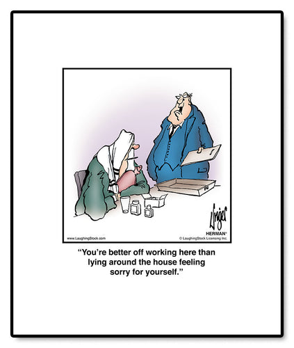 You’re better off working here than lying around the house feeling sorry for yourself.