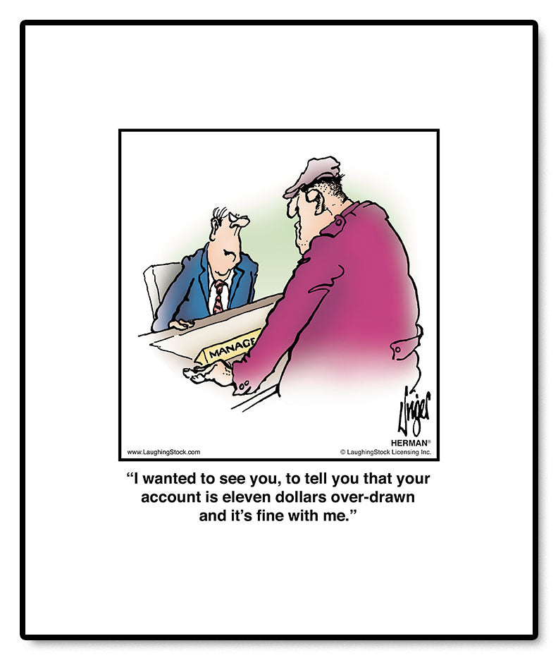 I wanted to see you, to tell you that your account is eleven dollars over-drawn and it’s fine with me.