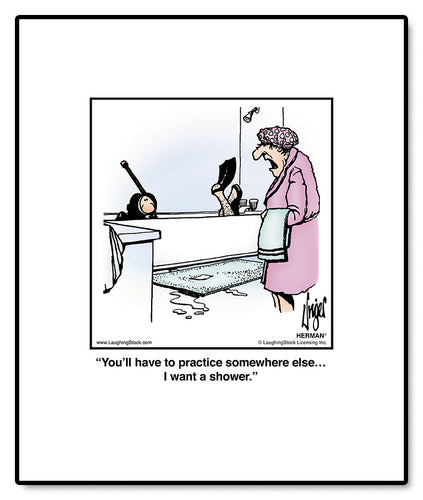 You’ll have to practice somewhere else… I want a shower.