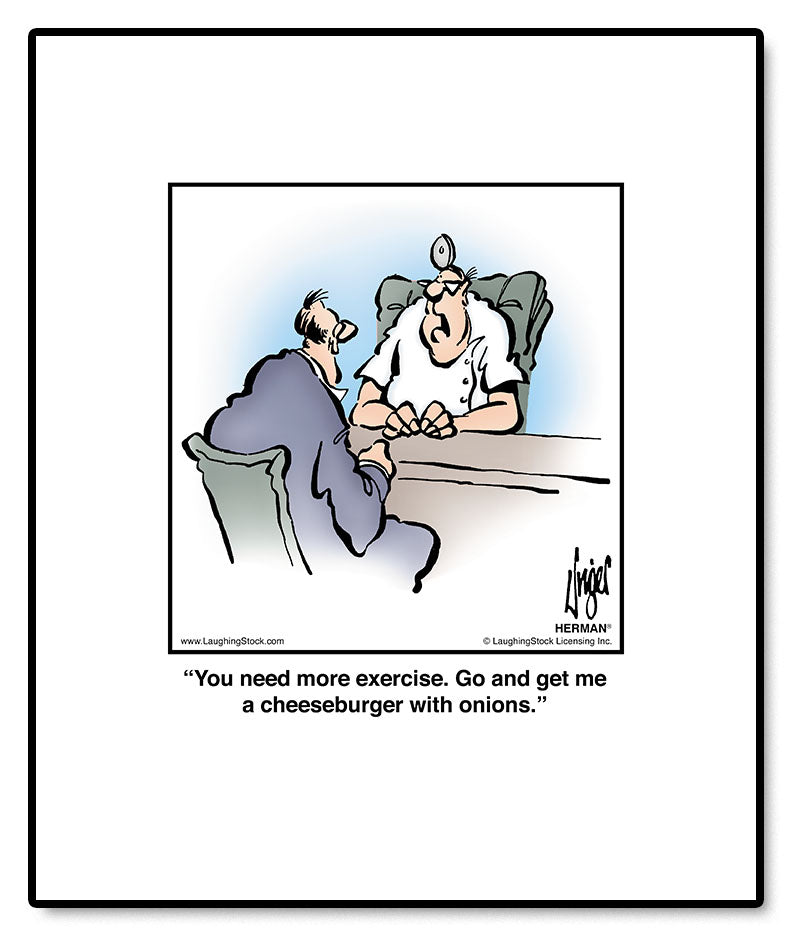 You need more exercise. Go and get me a cheeseburger with onions.
