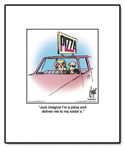 Just imagine I’m a pizza and deliver me to my sister’s.