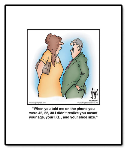 When you told me on the phone you were 42, 22, 38 I didn’t realize you meant your age, your I.Q. , and your shoe size.
