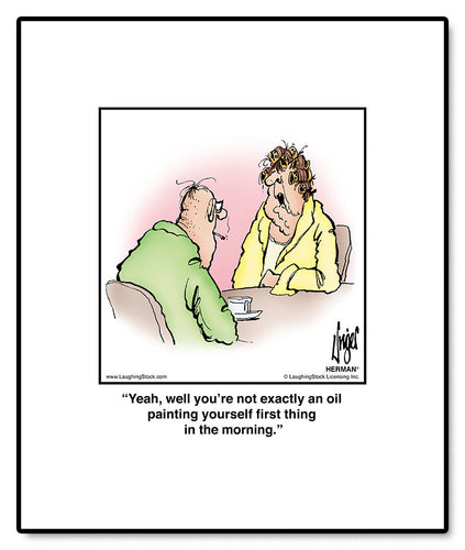 Yeah, well you’re not exactly an oil painting yourself first thing in the morning.