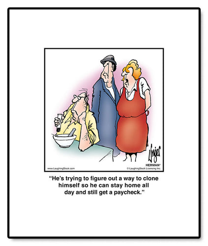 He’s trying to figure out a way to clone himself so he can stay home all day and still get a paycheck.