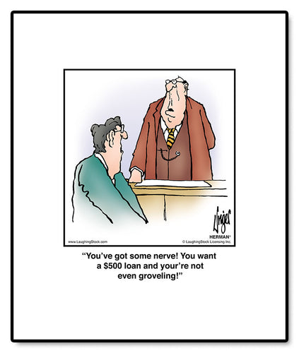 You’ve got some nerve! You want a $500 loan and your’re not even groveling!