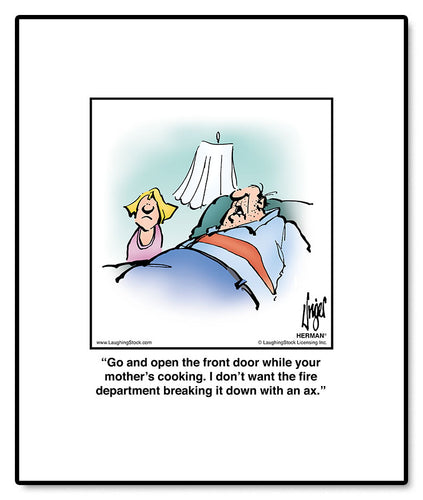 Go and open the front door while your mother’s cooking. I don’t want the fire department breaking it down with an ax.