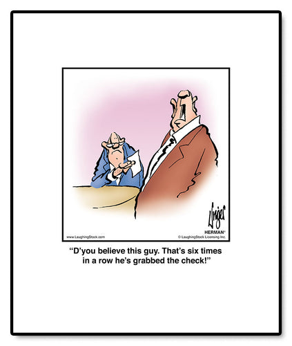 D’you believe this guy. That’s six times in a row he’s grabbed the check!