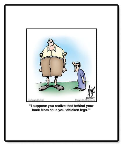 I suppose you realize that behind your back Mom calls you ‘chicken legs.’